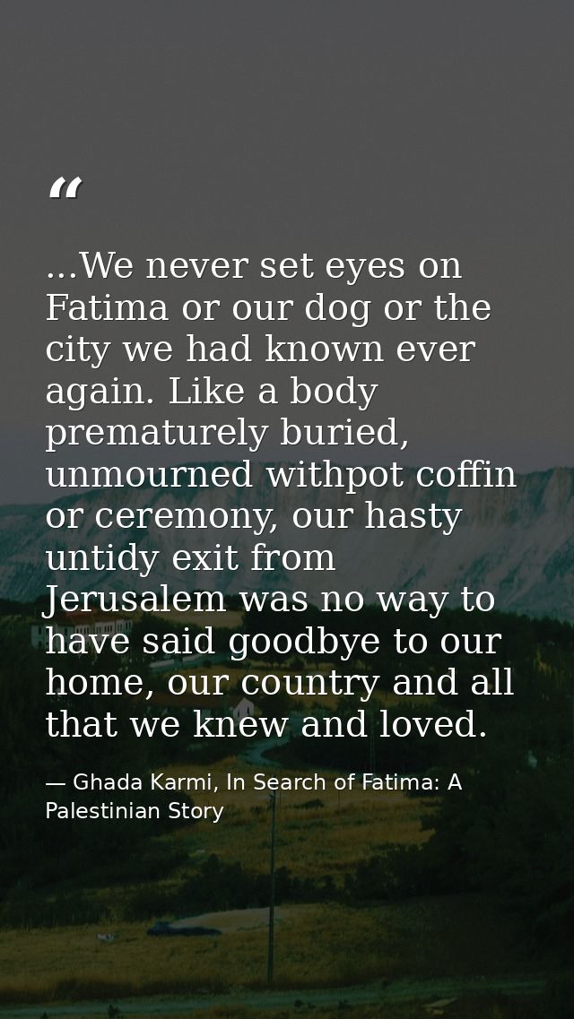 ...We never set eyes on Fatima or our dog or the city we had known ever again. Like a body prematurely buried, unmourned — Ghada Karmi, In Search of Fatima: A Palestinian Story
