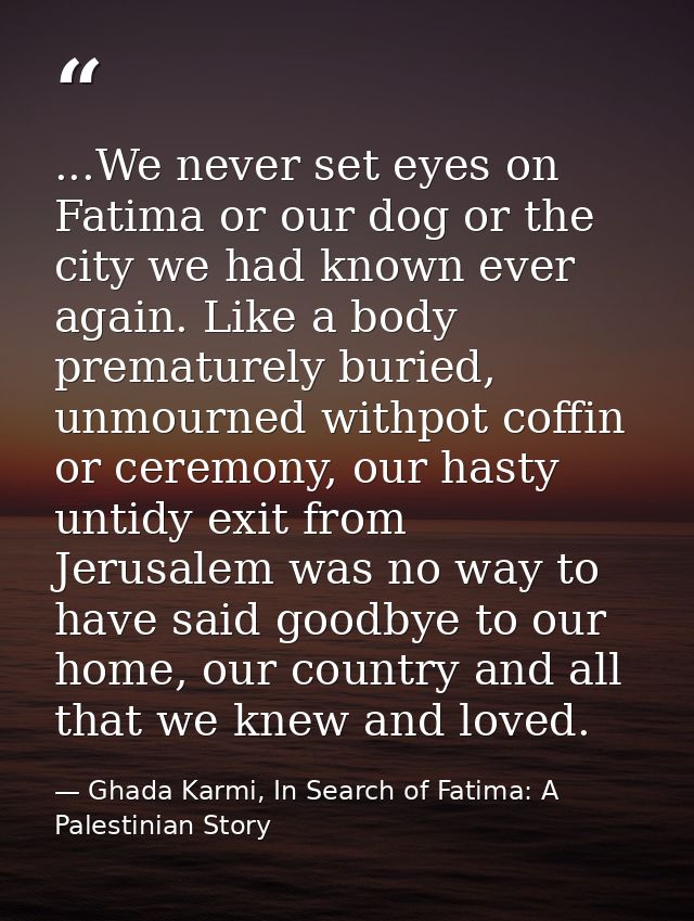 ...We never set eyes on Fatima or our dog or the city we had known ever again. Like a body prematurely buried, unmourned — Ghada Karmi, In Search of Fatima: A Palestinian Story