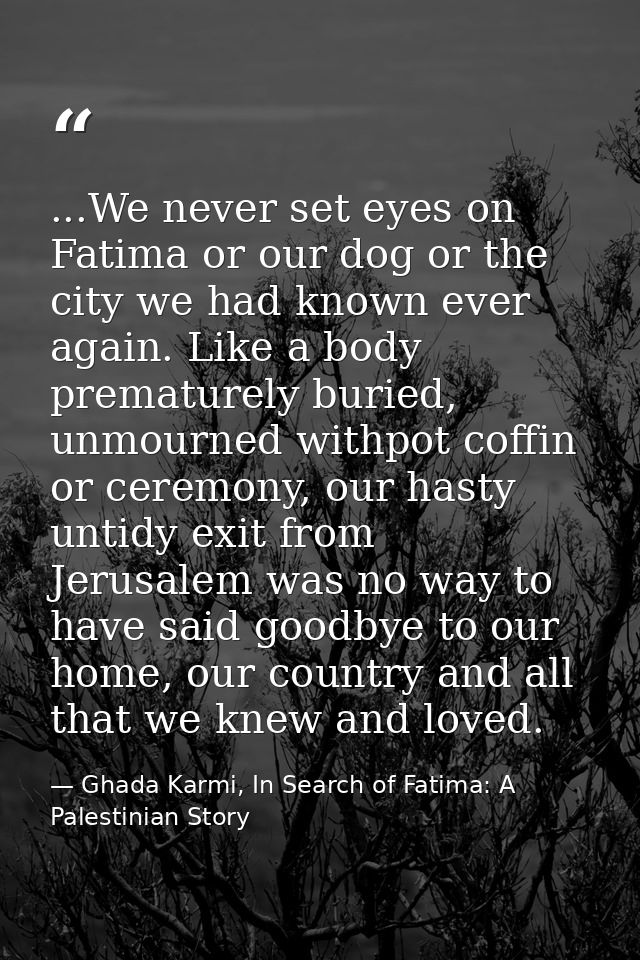 ...We never set eyes on Fatima or our dog or the city we had known ever again. Like a body prematurely buried, unmourned — Ghada Karmi, In Search of Fatima: A Palestinian Story