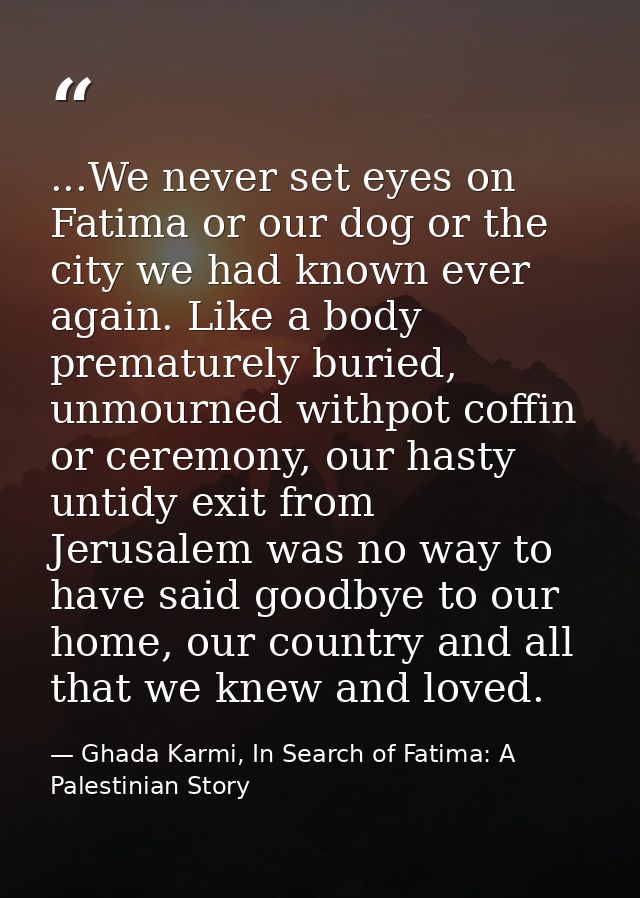 ...We never set eyes on Fatima or our dog or the city we had known ever again. Like a body prematurely buried, unmourned — Ghada Karmi, In Search of Fatima: A Palestinian Story