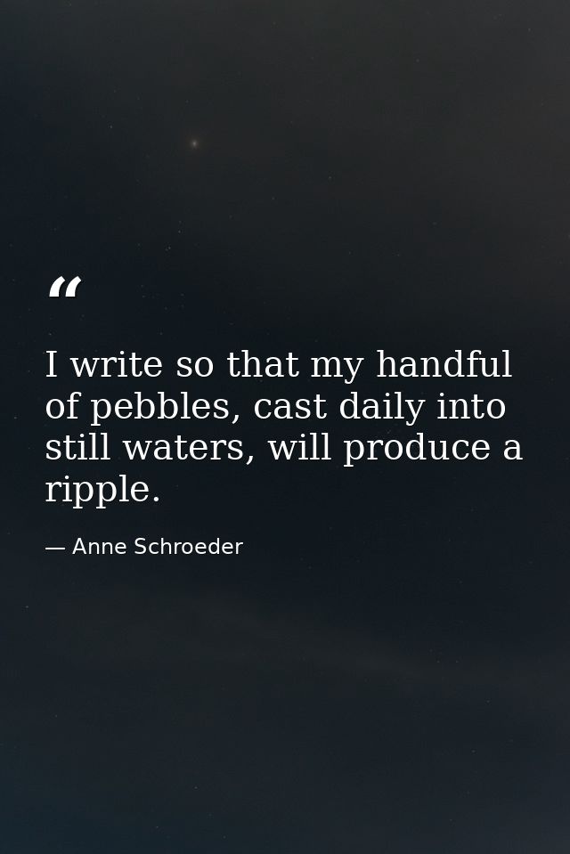 I write so that my handful of pebbles, cast daily into still waters, will produce a ripple. — Anne Schroeder