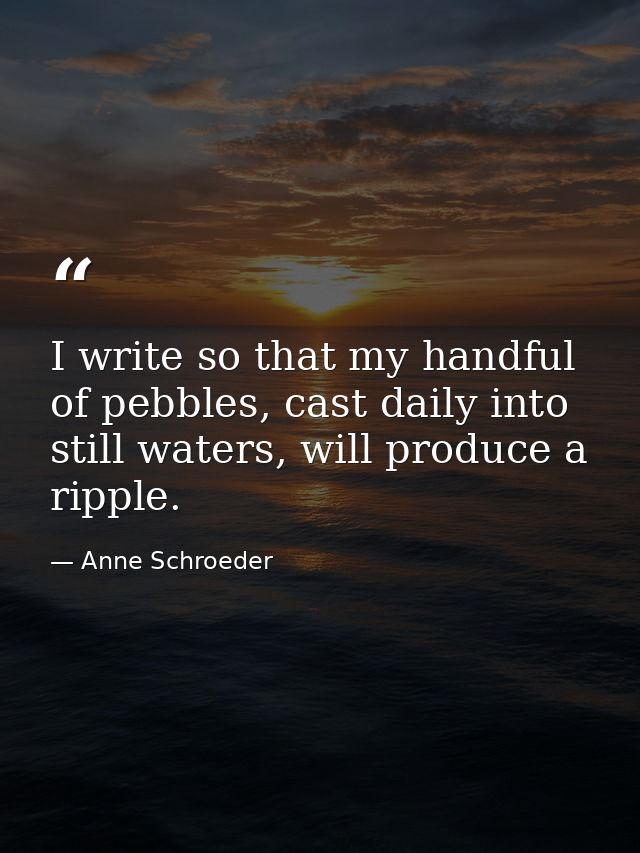 I write so that my handful of pebbles, cast daily into still waters, will produce a ripple. — Anne Schroeder
