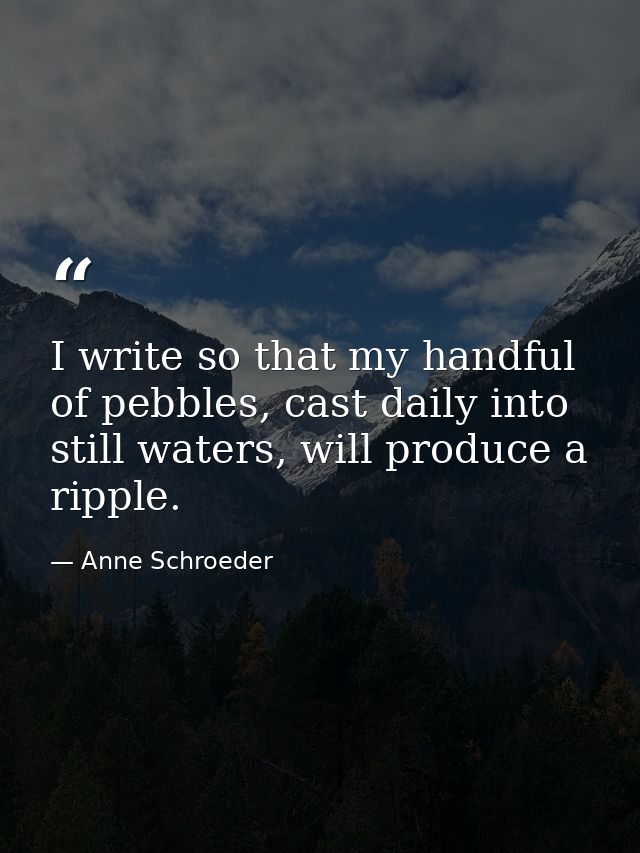 I write so that my handful of pebbles, cast daily into still waters, will produce a ripple. — Anne Schroeder
