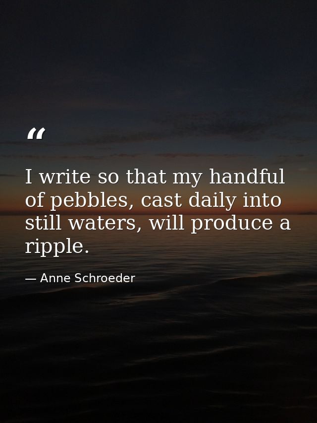 I write so that my handful of pebbles, cast daily into still waters, will produce a ripple. — Anne Schroeder