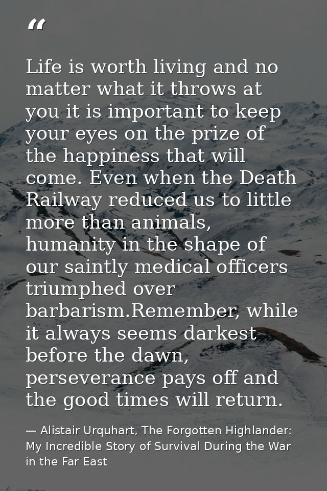 Life is worth living and no matter what it throws at you it is important to keep your eyes on the prize of the happiness — Alistair Urquhart, The Forgotten Highlander: My Incredible Story of Survival During the War in the Far East