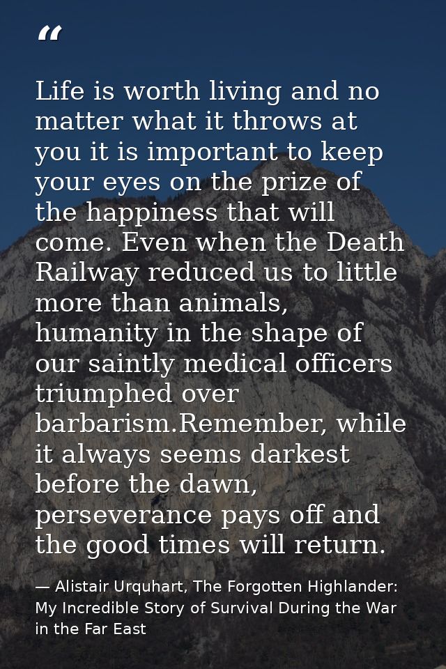 Life is worth living and no matter what it throws at you it is important to keep your eyes on the prize of the happiness — Alistair Urquhart, The Forgotten Highlander: My Incredible Story of Survival During the War in the Far East