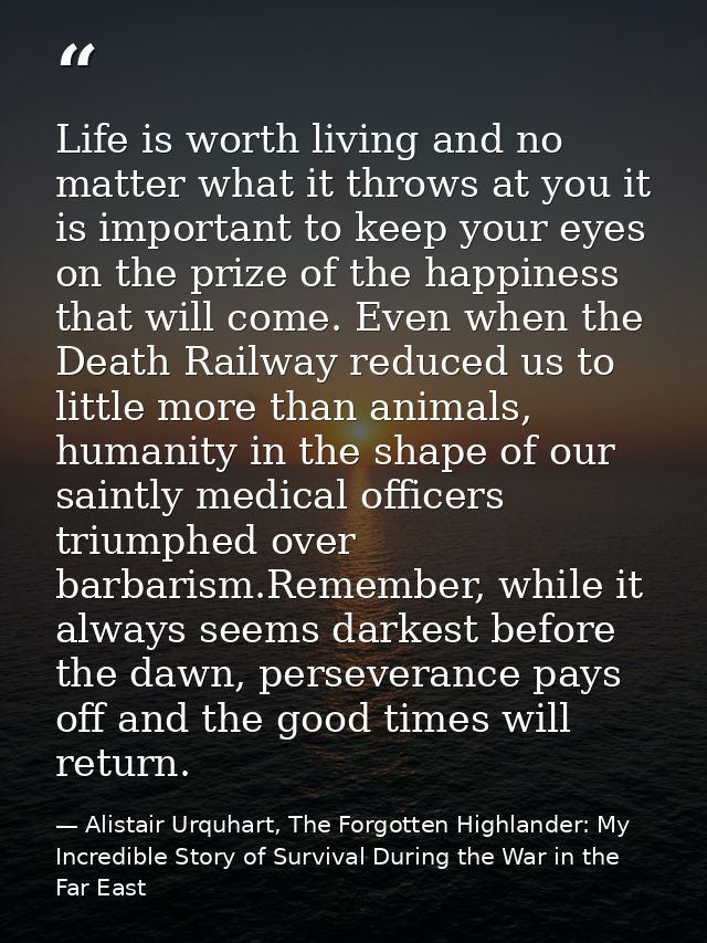 Life is worth living and no matter what it throws at you it is important to keep your eyes on the prize of the happiness — Alistair Urquhart, The Forgotten Highlander: My Incredible Story of Survival During the War in the Far East