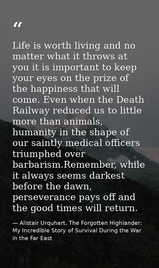 Life is worth living and no matter what it throws at you it is important to keep your eyes on the prize of the happiness — Alistair Urquhart, The Forgotten Highlander: My Incredible Story of Survival During the War in the Far East