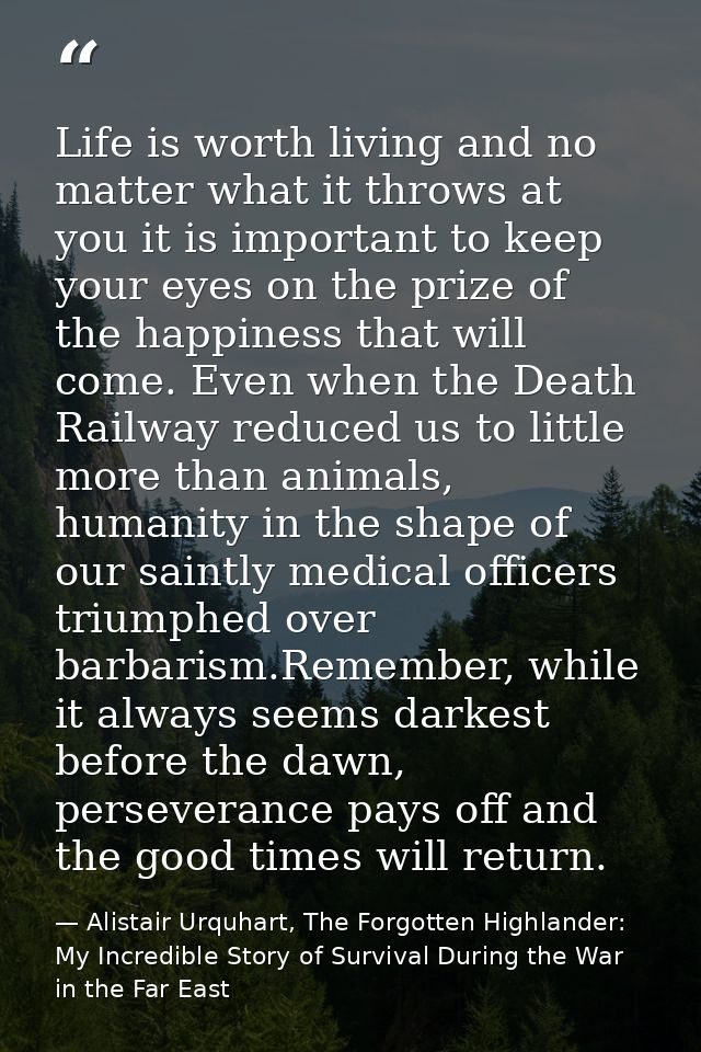 Life is worth living and no matter what it throws at you it is important to keep your eyes on the prize of the happiness — Alistair Urquhart, The Forgotten Highlander: My Incredible Story of Survival During the War in the Far East