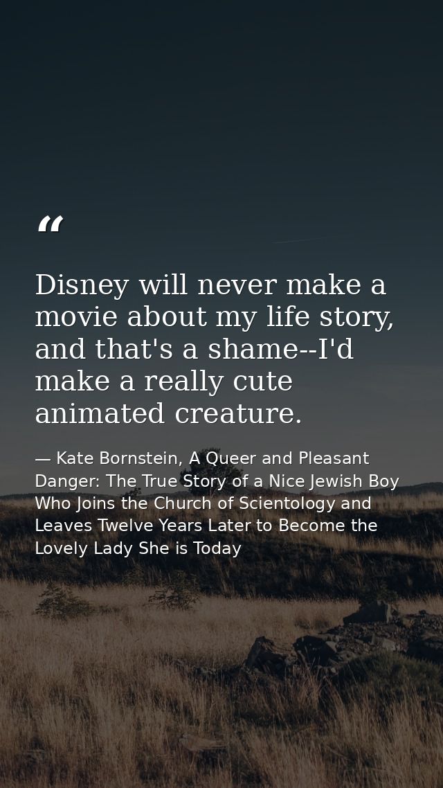 Disney will never make a movie about my life story, and that's a shame--I'd make a really cute animated creature. — Kate Bornstein, A Queer and Pleasant Danger: The True Story of a Nice Jewish Boy Who Joins the Church of Scientology and Leaves Twelve Years Later to Become the Lovely Lady She is Today