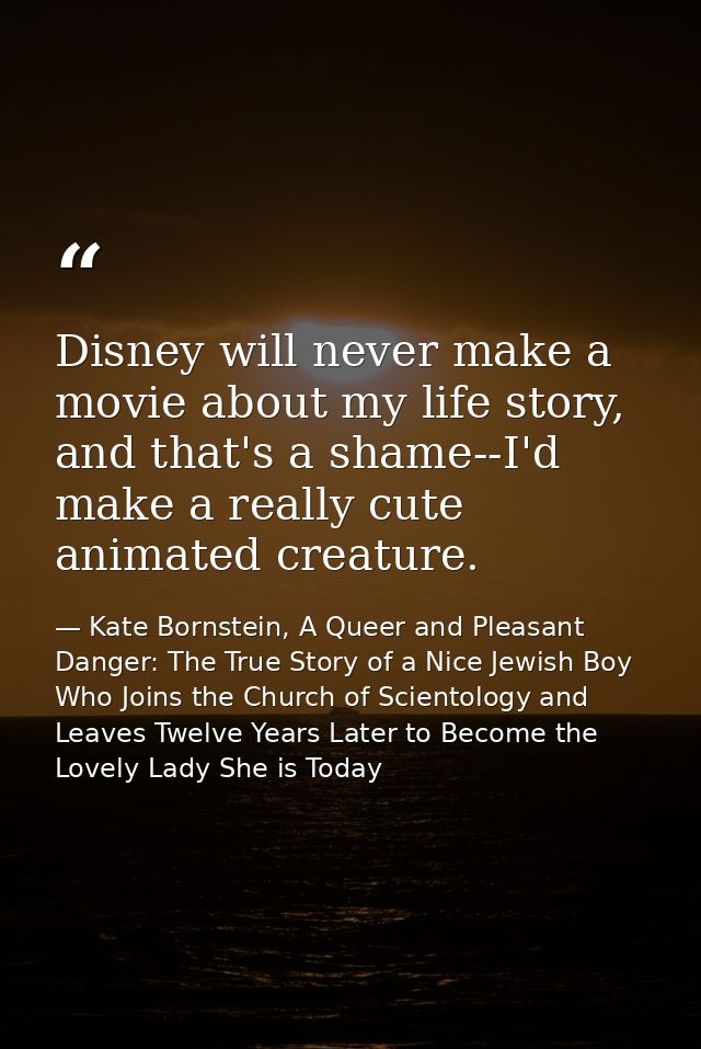 Disney will never make a movie about my life story, and that's a shame--I'd make a really cute animated creature. — Kate Bornstein, A Queer and Pleasant Danger: The True Story of a Nice Jewish Boy Who Joins the Church of Scientology and Leaves Twelve Years Later to Become the Lovely Lady She is Today