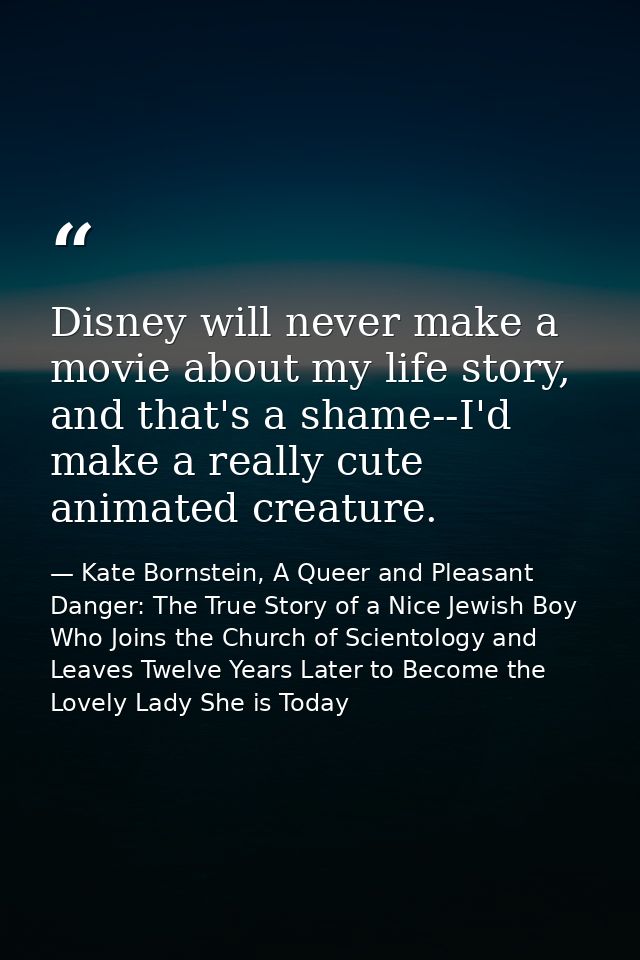 Disney will never make a movie about my life story, and that's a shame--I'd make a really cute animated creature. — Kate Bornstein, A Queer and Pleasant Danger: The True Story of a Nice Jewish Boy Who Joins the Church of Scientology and Leaves Twelve Years Later to Become the Lovely Lady She is Today