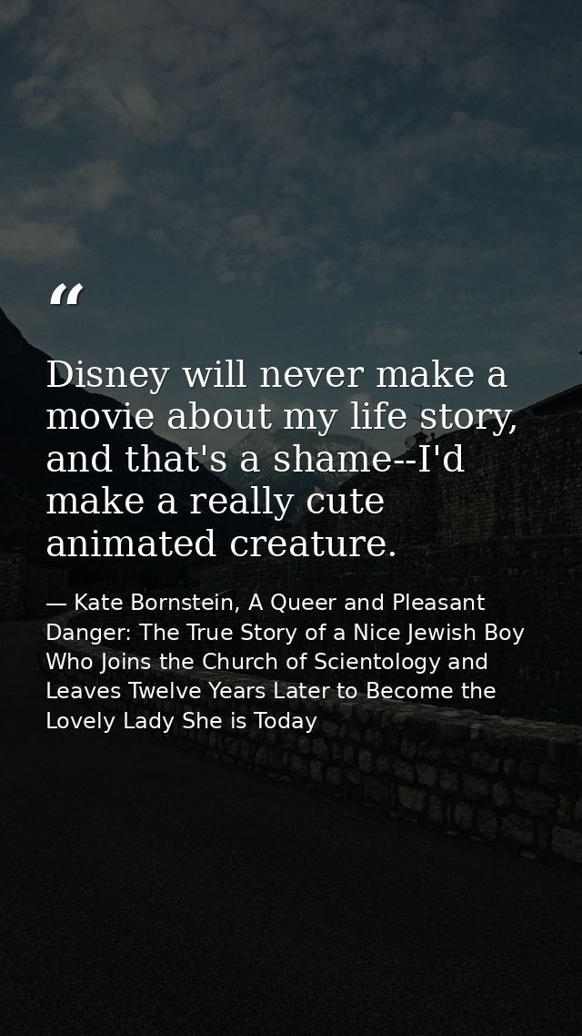 Disney will never make a movie about my life story, and that's a shame--I'd make a really cute animated creature. — Kate Bornstein, A Queer and Pleasant Danger: The True Story of a Nice Jewish Boy Who Joins the Church of Scientology and Leaves Twelve Years Later to Become the Lovely Lady She is Today