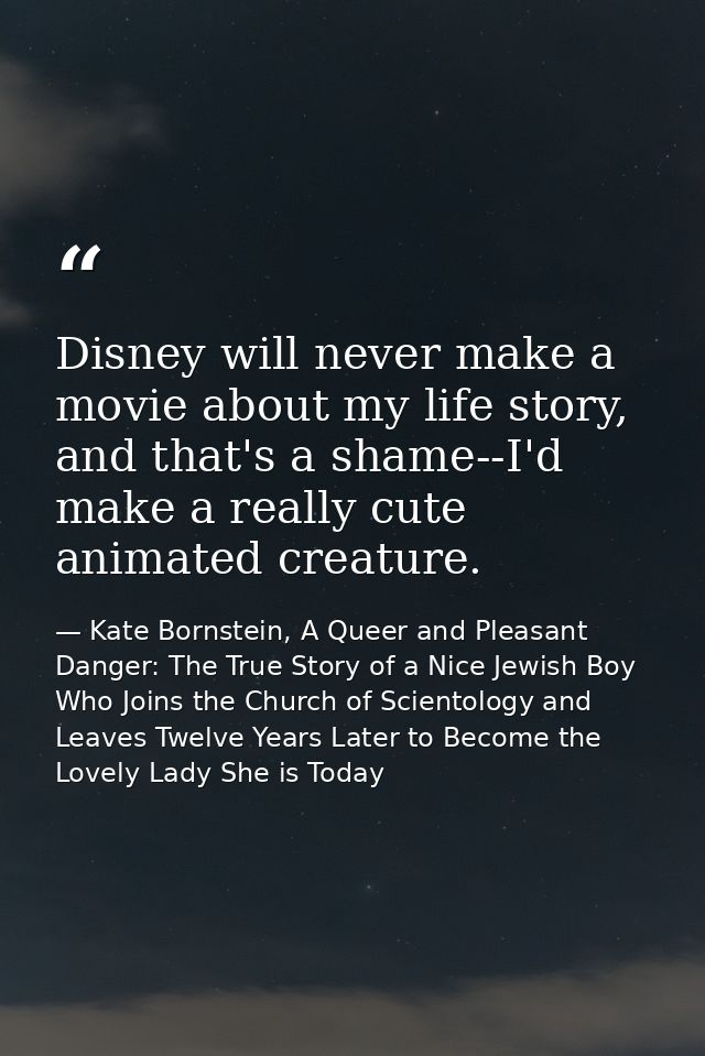 Disney will never make a movie about my life story, and that's a shame--I'd make a really cute animated creature. — Kate Bornstein, A Queer and Pleasant Danger: The True Story of a Nice Jewish Boy Who Joins the Church of Scientology and Leaves Twelve Years Later to Become the Lovely Lady She is Today