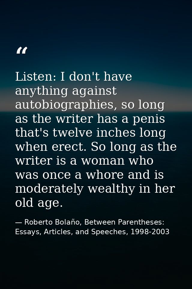 Listen: I don't have anything against autobiographies, so long as the writer has a penis that's twelve inches long when  — Roberto Bolaño, Between Parentheses: Essays, Articles, and Speeches, 1998-2003