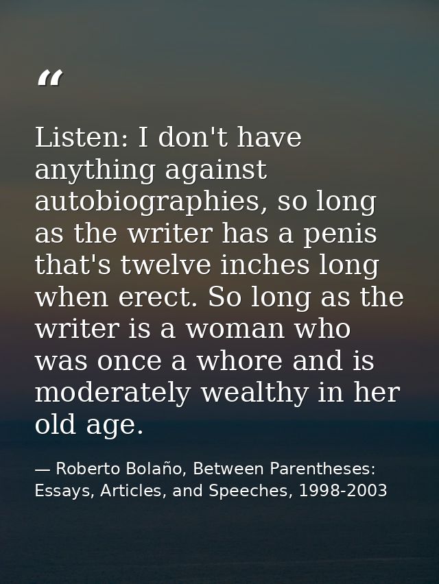 Listen: I don't have anything against autobiographies, so long as the writer has a penis that's twelve inches long when  — Roberto Bolaño, Between Parentheses: Essays, Articles, and Speeches, 1998-2003