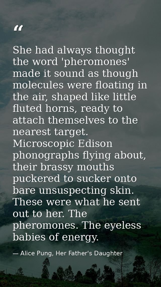 She had always thought the word 'pheromones' made it sound as though molecules were floating in the air, shaped like lit — Alice Pung, Her Father's Daughter