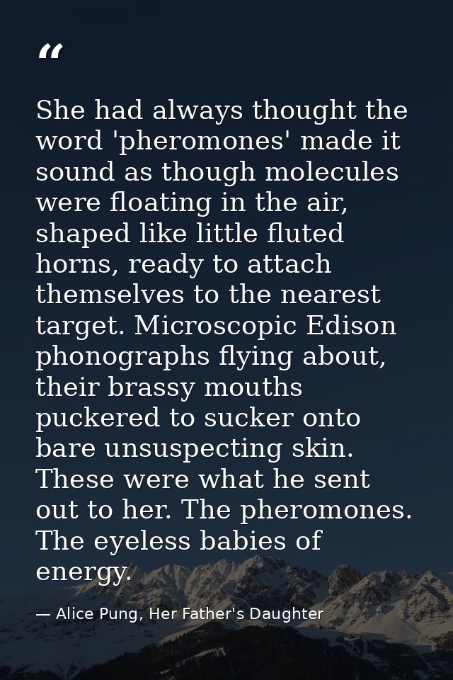 She had always thought the word 'pheromones' made it sound as though molecules were floating in the air, shaped like lit — Alice Pung, Her Father's Daughter