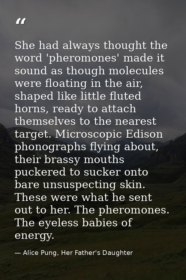 She had always thought the word 'pheromones' made it sound as though molecules were floating in the air, shaped like lit — Alice Pung, Her Father's Daughter