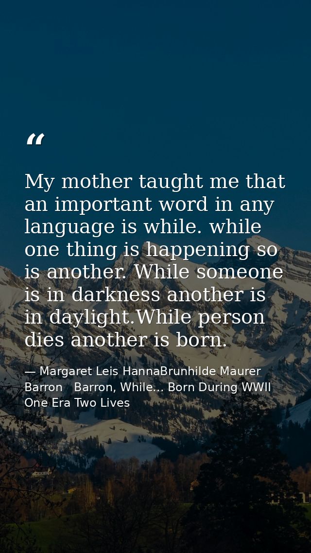 My mother taught me that an important word in any language is while. while one thing is happening so is another. While s — Margaret Leis HannaBrunhilde Maurer Barron   Barron, While... Born During WWII One Era Two Lives