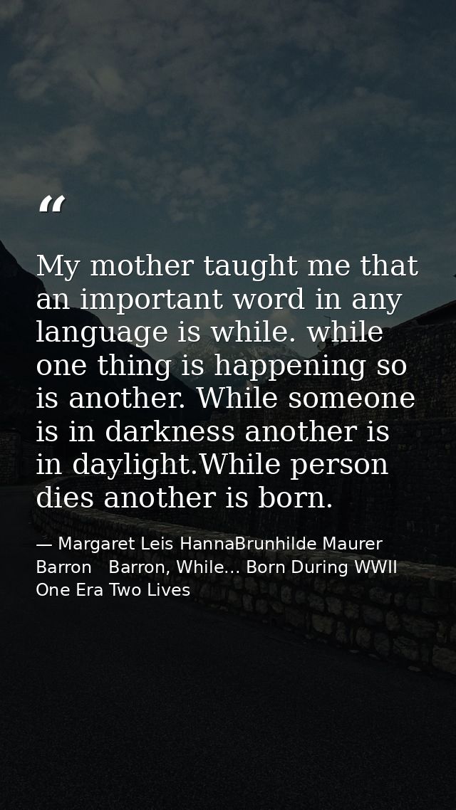 My mother taught me that an important word in any language is while. while one thing is happening so is another. While s — Margaret Leis HannaBrunhilde Maurer Barron   Barron, While... Born During WWII One Era Two Lives