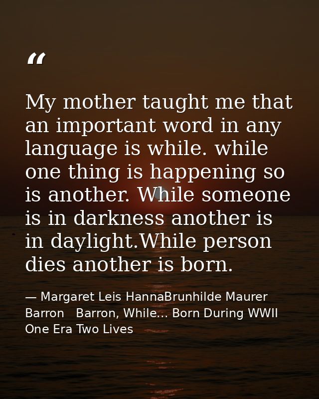My mother taught me that an important word in any language is while. while one thing is happening so is another. While s — Margaret Leis HannaBrunhilde Maurer Barron   Barron, While... Born During WWII One Era Two Lives