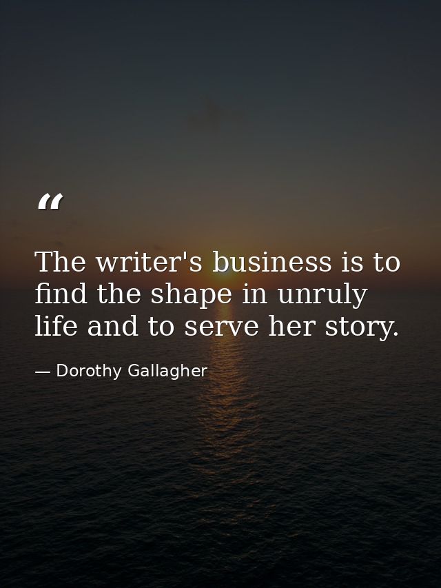 The writer's business is to find the shape in unruly life and to serve her story. — Dorothy Gallagher