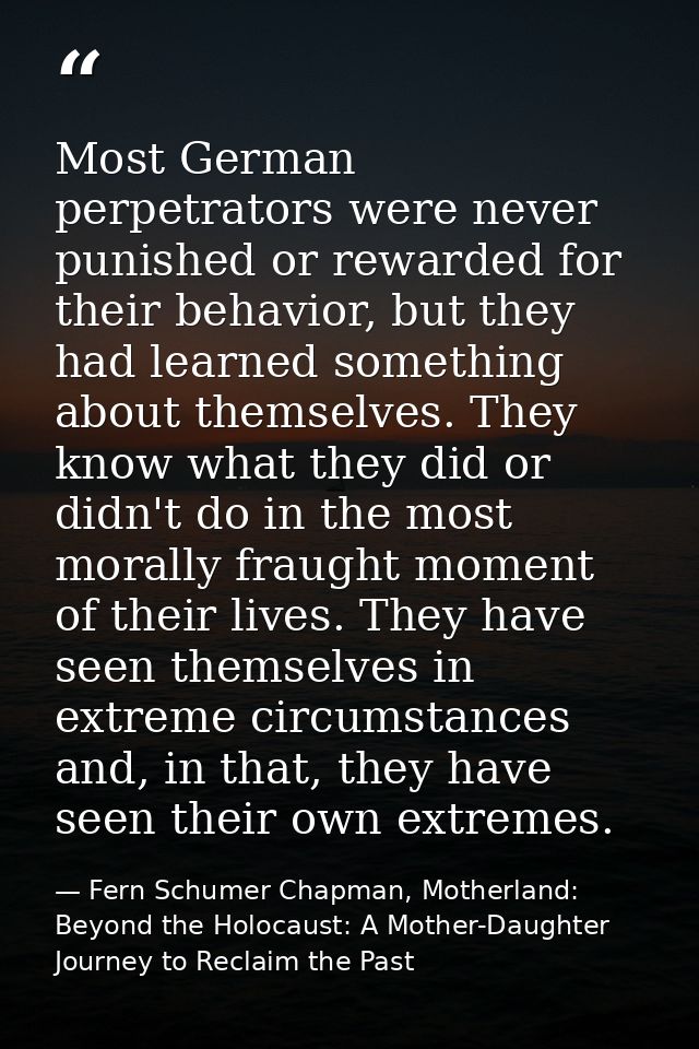 Most German perpetrators were never punished or rewarded for their behavior, but they had learned something about themse — Fern Schumer Chapman, Motherland: Beyond the Holocaust: A Mother-Daughter Journey to Reclaim the Past