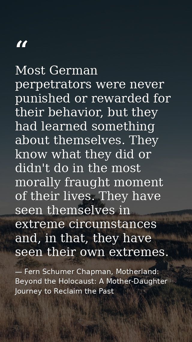 Most German perpetrators were never punished or rewarded for their behavior, but they had learned something about themse — Fern Schumer Chapman, Motherland: Beyond the Holocaust: A Mother-Daughter Journey to Reclaim the Past