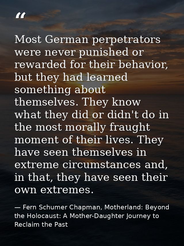 Most German perpetrators were never punished or rewarded for their behavior, but they had learned something about themse — Fern Schumer Chapman, Motherland: Beyond the Holocaust: A Mother-Daughter Journey to Reclaim the Past