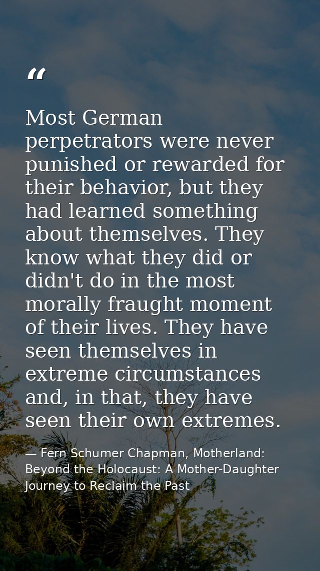 Most German perpetrators were never punished or rewarded for their behavior, but they had learned something about themse — Fern Schumer Chapman, Motherland: Beyond the Holocaust: A Mother-Daughter Journey to Reclaim the Past
