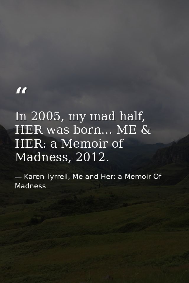 In 2005, my mad half, HER was born... ME & HER: a Memoir of Madness, 2012. — Karen Tyrrell, Me and Her: a Memoir Of Madness