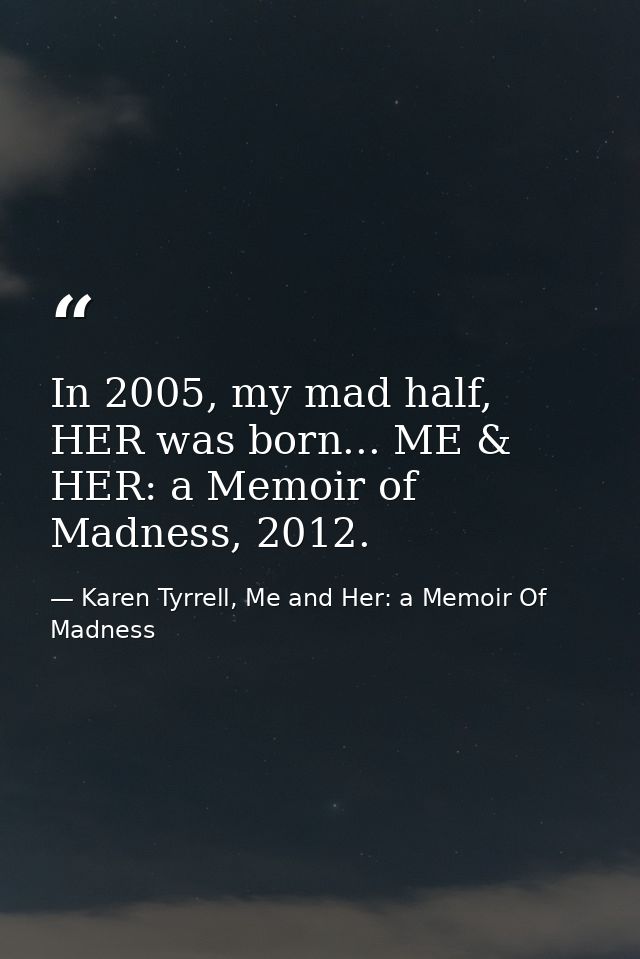 In 2005, my mad half, HER was born... ME & HER: a Memoir of Madness, 2012. — Karen Tyrrell, Me and Her: a Memoir Of Madness