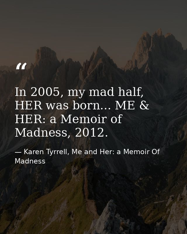 In 2005, my mad half, HER was born... ME & HER: a Memoir of Madness, 2012. — Karen Tyrrell, Me and Her: a Memoir Of Madness