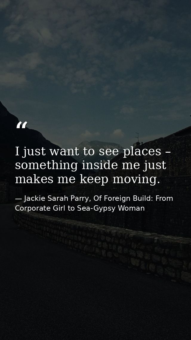 I just want to see places – something inside me just makes me keep moving. — Jackie Sarah Parry, Of Foreign Build: From Corporate Girl to Sea-Gypsy Woman