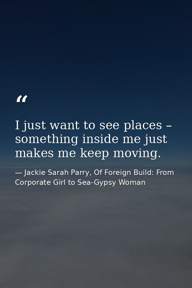 I just want to see places – something inside me just makes me keep moving. — Jackie Sarah Parry, Of Foreign Build: From Corporate Girl to Sea-Gypsy Woman