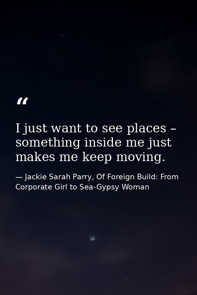 I just want to see places – something inside me just makes me keep moving. — Jackie Sarah Parry, Of Foreign Build: From Corporate Girl to Sea-Gypsy Woman