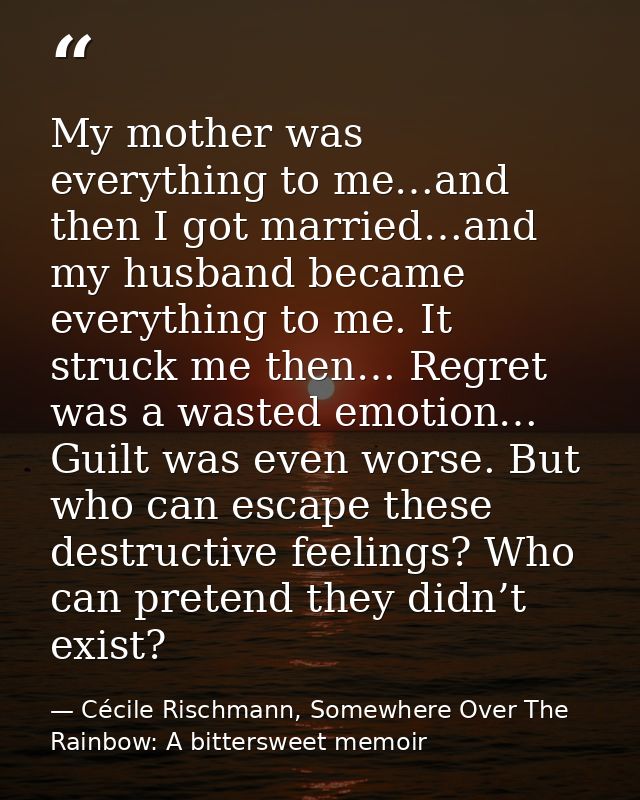 My mother was everything to me…and then I got married…and my husband became everything to me. It struck me then… Regret  — Cécile Rischmann, Somewhere Over The Rainbow: A bittersweet memoir