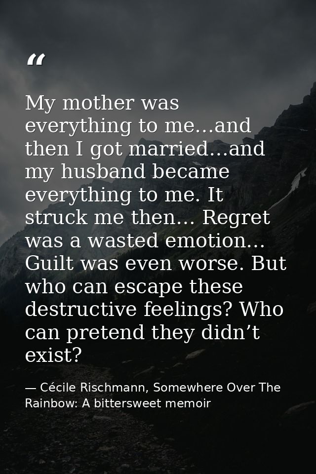 My mother was everything to me…and then I got married…and my husband became everything to me. It struck me then… Regret  — Cécile Rischmann, Somewhere Over The Rainbow: A bittersweet memoir