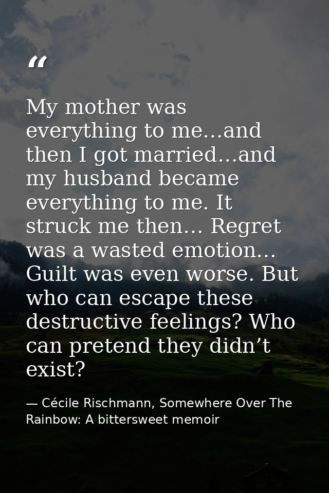 My mother was everything to me…and then I got married…and my husband became everything to me. It struck me then… Regret  — Cécile Rischmann, Somewhere Over The Rainbow: A bittersweet memoir