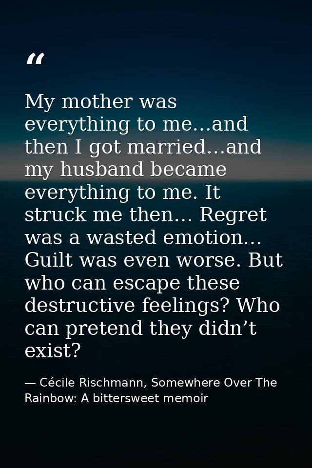 My mother was everything to me…and then I got married…and my husband became everything to me. It struck me then… Regret  — Cécile Rischmann, Somewhere Over The Rainbow: A bittersweet memoir