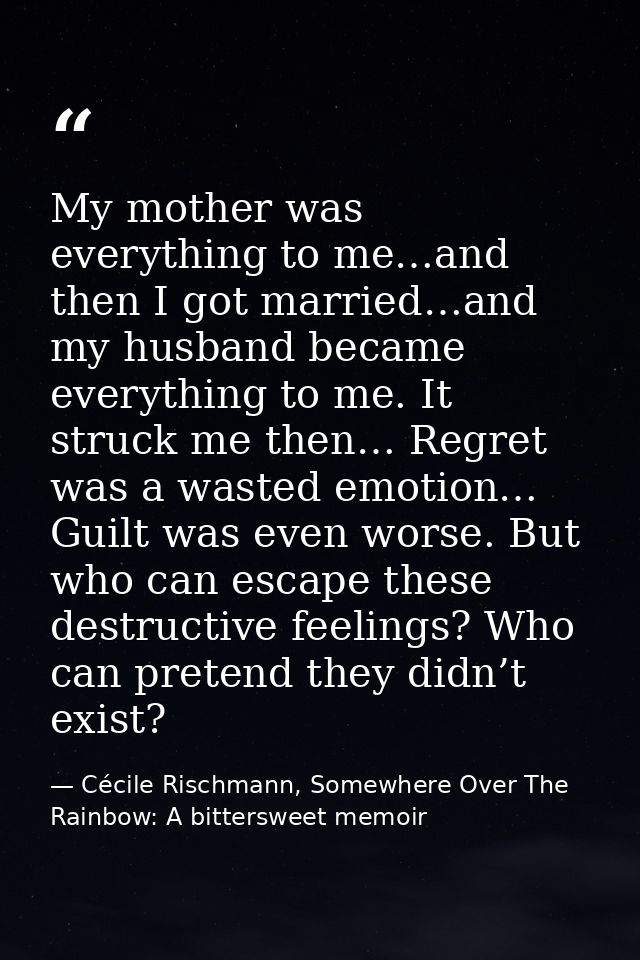 My mother was everything to me…and then I got married…and my husband became everything to me. It struck me then… Regret  — Cécile Rischmann, Somewhere Over The Rainbow: A bittersweet memoir
