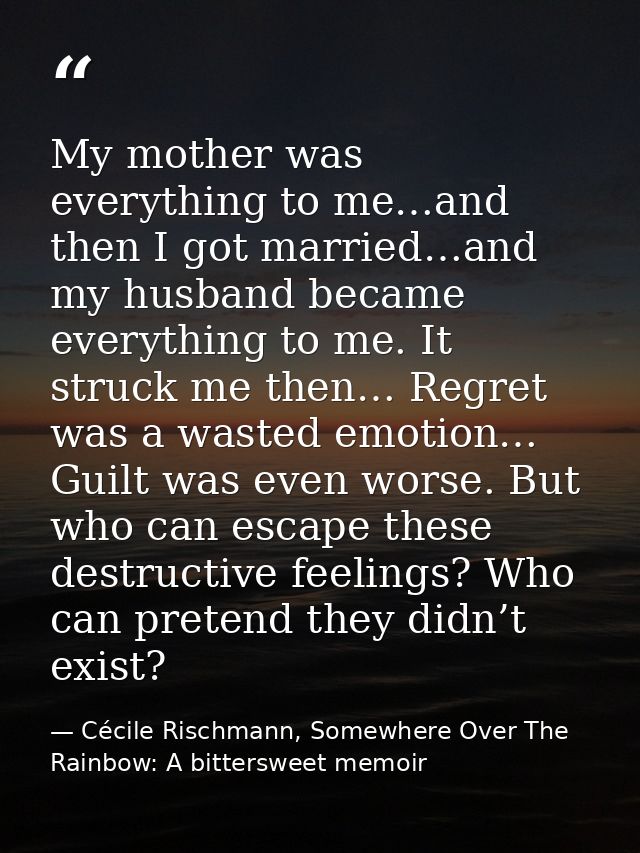 My mother was everything to me…and then I got married…and my husband became everything to me. It struck me then… Regret  — Cécile Rischmann, Somewhere Over The Rainbow: A bittersweet memoir