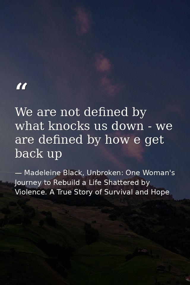 We are not defined by what knocks us down - we are defined by how e get back up — Madeleine Black, Unbroken: One Woman's Journey to Rebuild a Life Shattered by Violence. A True Story of Survival and Hope