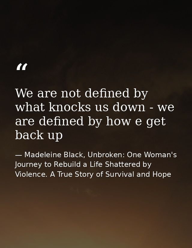 We are not defined by what knocks us down - we are defined by how e get back up — Madeleine Black, Unbroken: One Woman's Journey to Rebuild a Life Shattered by Violence. A True Story of Survival and Hope