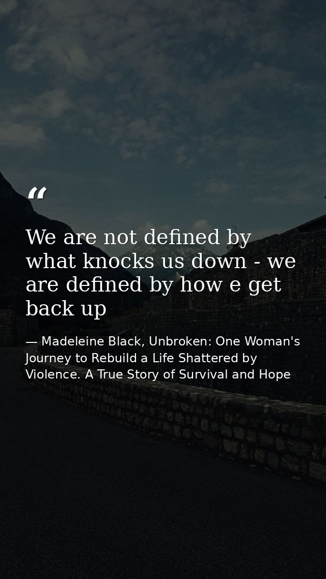 We are not defined by what knocks us down - we are defined by how e get back up — Madeleine Black, Unbroken: One Woman's Journey to Rebuild a Life Shattered by Violence. A True Story of Survival and Hope