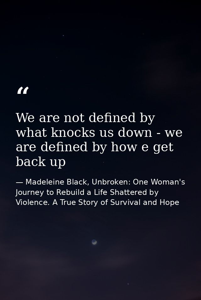 We are not defined by what knocks us down - we are defined by how e get back up — Madeleine Black, Unbroken: One Woman's Journey to Rebuild a Life Shattered by Violence. A True Story of Survival and Hope