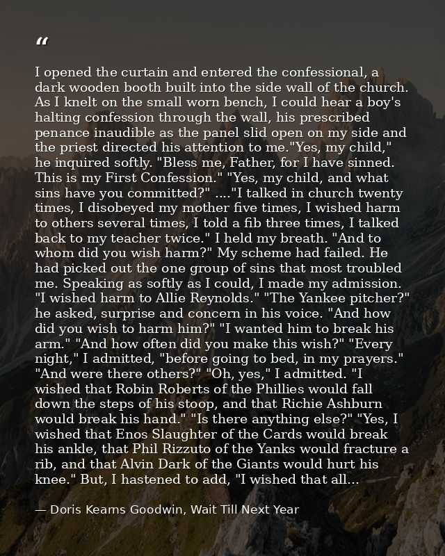 I opened the curtain and entered the confessional, a dark wooden booth built into the side wall of the church. As I knel — Doris Kearns Goodwin, Wait Till Next Year