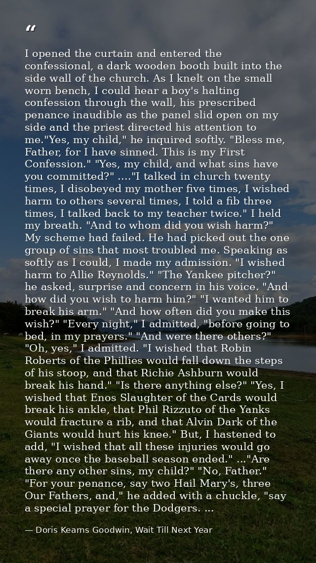 I opened the curtain and entered the confessional, a dark wooden booth built into the side wall of the church. As I knel — Doris Kearns Goodwin, Wait Till Next Year