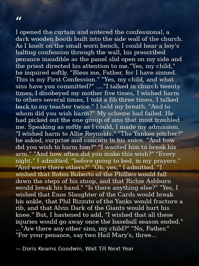 I opened the curtain and entered the confessional, a dark wooden booth built into the side wall of the church. As I knel — Doris Kearns Goodwin, Wait Till Next Year